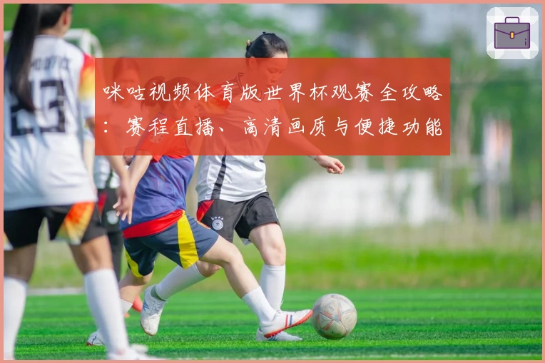 咪咕视频体育版世界杯观赛全攻略:赛程直播、高清画质与便捷功能一网打尽