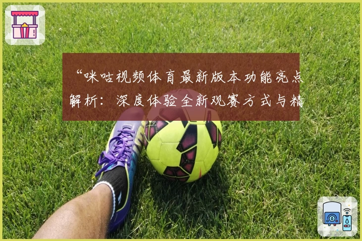 “咪咕视频体育最新版本功能亮点解析：深度体验全新观赛方式与精彩内容”