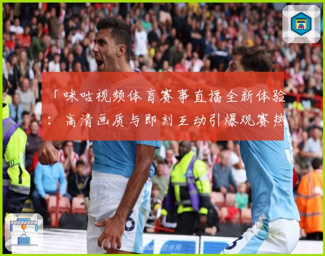 「咪咕视频体育赛事直播全新体验：高清画质与即刻互动引爆观赛热潮」