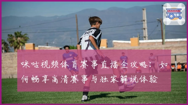 咪咕视频体育赛事直播全攻略：如何畅享高清赛事与独家解说体验