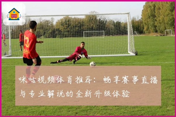 咪咕视频体育推荐：畅享赛事直播与专业解说的全新升级体验