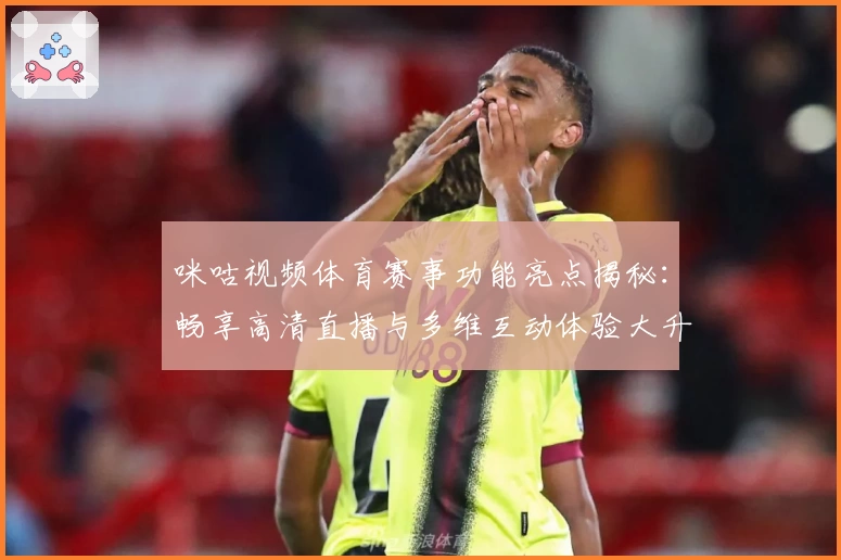 咪咕视频体育赛事功能亮点揭秘：畅享高清直播与多维互动体验大升级