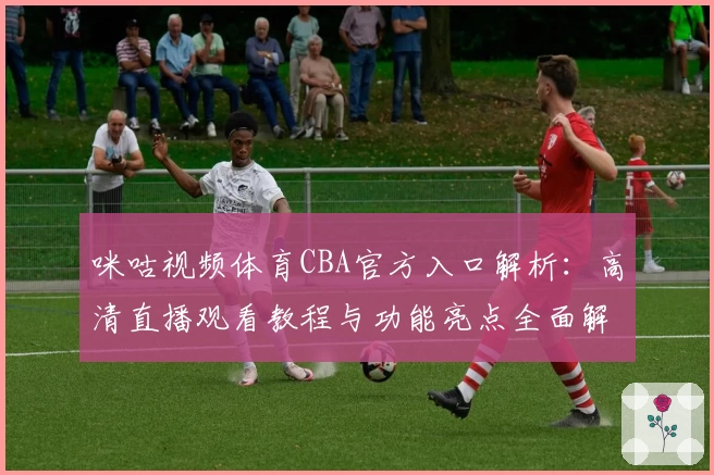 咪咕视频体育CBA官方入口解析：高清直播观看教程与功能亮点全面解读