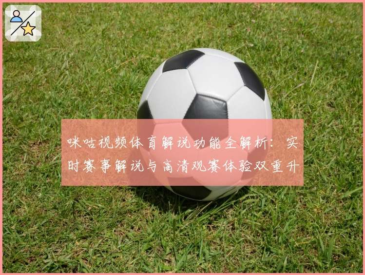 咪咕视频体育解说功能全解析：实时赛事解说与高清观赛体验双重升级