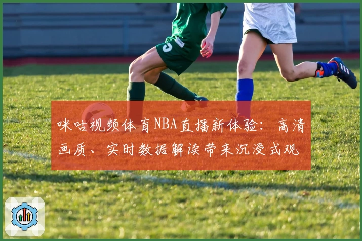 咪咕视频体育NBA直播新体验：高清画质、实时数据解读带来沉浸式观赛感受