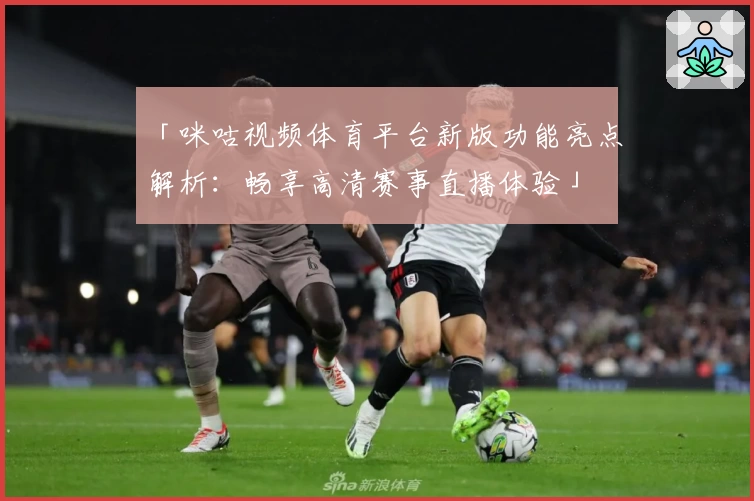 「咪咕视频体育平台新版功能亮点解析：畅享高清赛事直播体验」