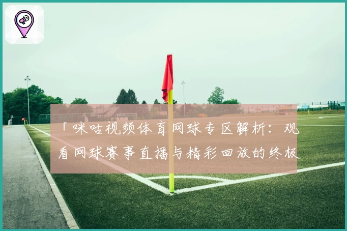 「咪咕视频体育网球专区解析:观看网球赛事直播与精彩回放的终极使用指南」