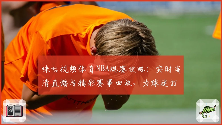 咪咕视频体育NBA观赛攻略：实时高清直播与精彩赛事回放，为球迷打造巅峰体验