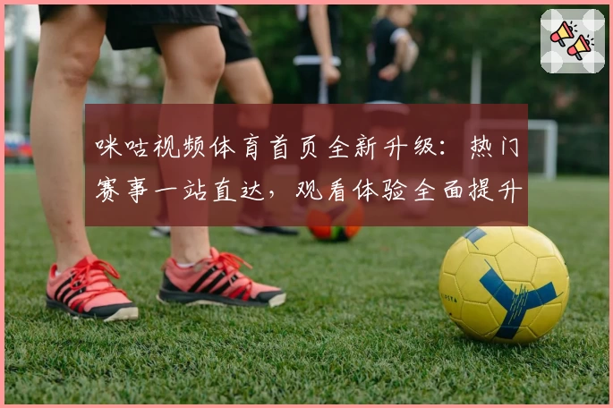 咪咕视频体育首页全新升级：热门赛事一站直达，观看体验全面提升