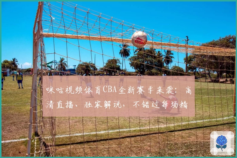 咪咕视频体育CBA全新赛季来袭：高清直播、独家解说，不错过每场精彩对决