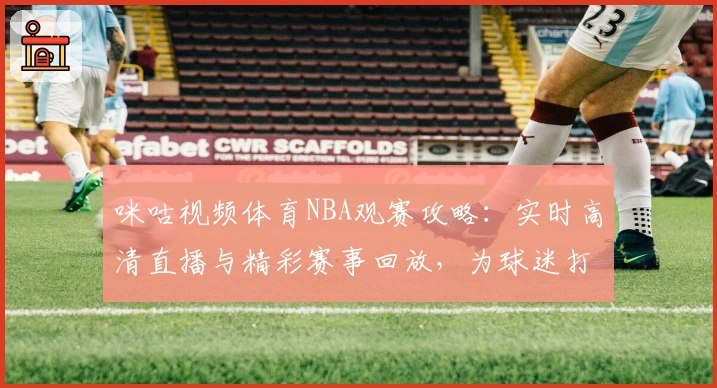 咪咕视频体育NBA观赛攻略：实时高清直播与精彩赛事回放，为球迷打造巅峰体验